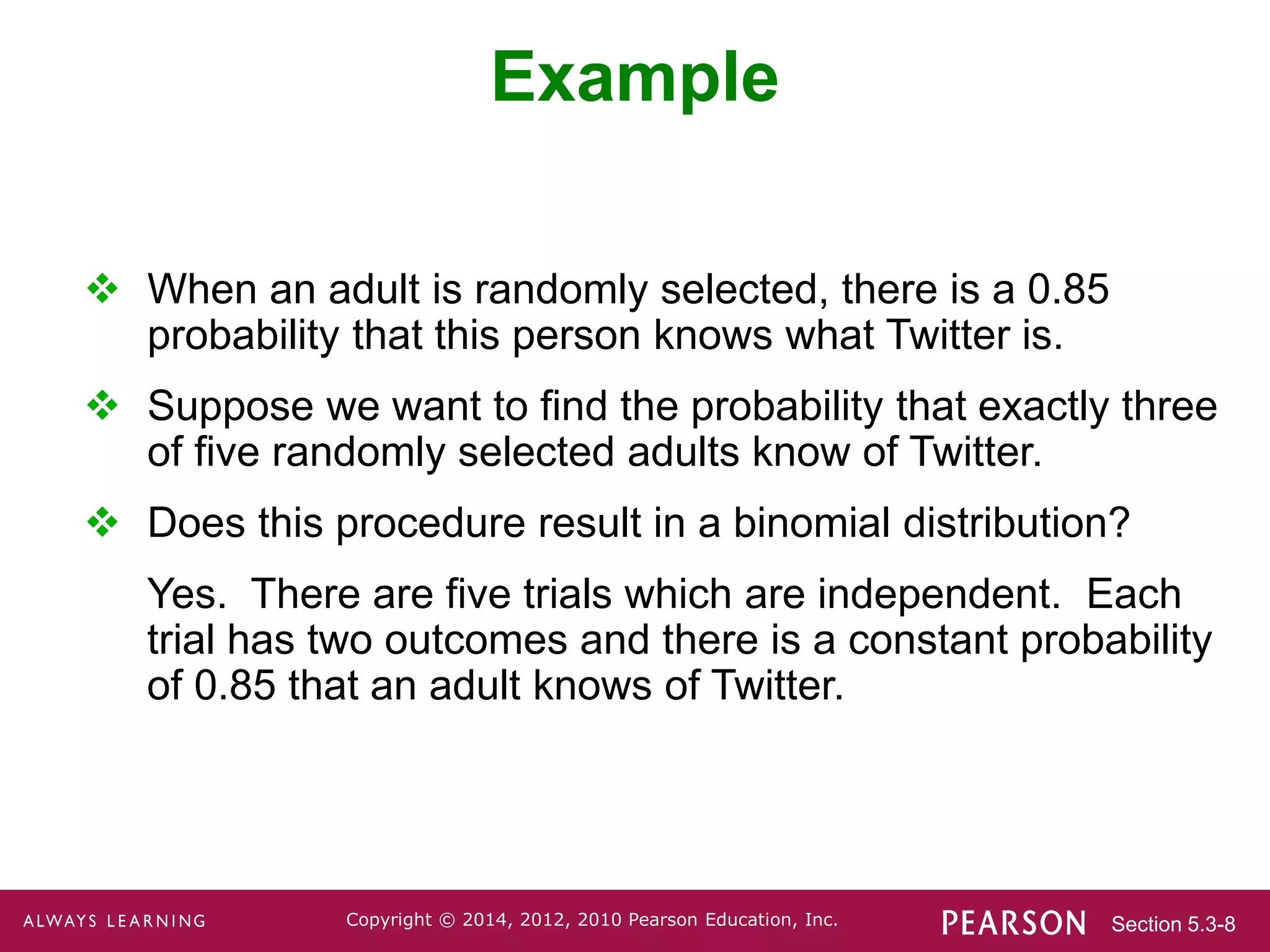 Section 5.3-8
Copyright © 2014, 2012, 2010 Pearson Education, Inc.
Example
 When an adult is randomly selected, there is a 0.85
probability that this person knows what Twitter is.
 Suppose we want to find the probability that exactly three
of five randomly selected adults know of Twitter.
 Does this procedure result in a binomial distribution?
Yes. There are five trials which are independent. Each
trial has two outcomes and there is a constant probability
of 0.85 that an adult knows of Twitter.
 