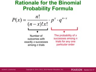 Section 5.3-17
Copyright © 2014, 2012, 2010 Pearson Education, Inc.
Rationale for the Binomial
Probability Formula
Number of
outcomes with
exactly x successes
among n trials
The probability of x
successes among n
trials for any one
particular order
!
( )
( )! !
x n x
n
P x p q
n x x

  

 