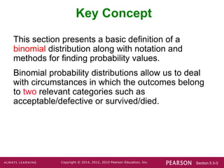 Section 5.3-3
Copyright © 2014, 2012, 2010 Pearson Education, Inc.
Key Concept
This section presents a basic definition of a
binomial distribution along with notation and
methods for finding probability values.
Binomial probability distributions allow us to deal
with circumstances in which the outcomes belong
to two relevant categories such as
acceptable/defective or survived/died.
 