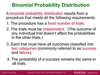 Section 5.3-4
Copyright © 2014, 2012, 2010 Pearson Education, Inc.
Binomial Probability Distribution
A binomial probability distribution results from a
procedure that meets all the following requirements:
1. The procedure has a fixed number of trials.
2. The trials must be independent. (The outcome of
any individual trial doesn’t affect the probabilities
in the other trials.)
3. Each trial must have all outcomes classified into
two categories (commonly referred to as success
and failure).
4. The probability of a success remains the same in
all trials.
 