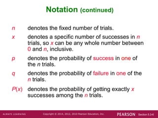 Section 5.3-6
Copyright © 2014, 2012, 2010 Pearson Education, Inc.
Notation (continued)
n denotes the fixed number of trials.
x denotes a specific number of successes in n
trials, so x can be any whole number between
0 and n, inclusive.
p denotes the probability of success in one of
the n trials.
q denotes the probability of failure in one of the
n trials.
P(x) denotes the probability of getting exactly x
successes among the n trials.
 