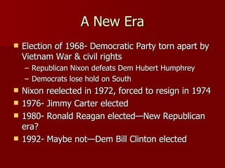 A New Era Election of 1968- Democratic Party torn apart by Vietnam War & civil rights Republican Nixon defeats Dem Hubert Humphrey Democrats lose hold on South Nixon reelected in 1972, forced to resign in 1974 1976- Jimmy Carter elected 1980- Ronald Reagan elected—New Republican era? 1992- Maybe not—Dem Bill Clinton elected 