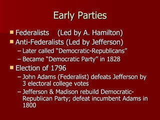 Early Parties Federalists (Led by A. Hamilton) Anti-Federalists (Led by Jefferson) Later called “Democratic-Republicans” Became “Democratic Party” in 1828 Election of 1796 John Adams (Federalist) defeats Jefferson by 3 electoral college votes Jefferson & Madison rebuild Democratic-Republican Party; defeat incumbent Adams in 1800 