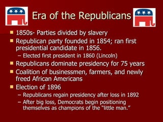 Era of the Republicans 1850s- Parties divided by slavery Republican party founded in 1854; ran first presidential candidate in 1856. Elected first president in 1860 (Lincoln) Republicans dominate presidency for 75 years Coalition of businessmen, farmers, and newly freed African Americans Election of 1896 Republicans regain presidency after loss in 1892 After big loss, Democrats begin positioning themselves as champions of the “little man.” 