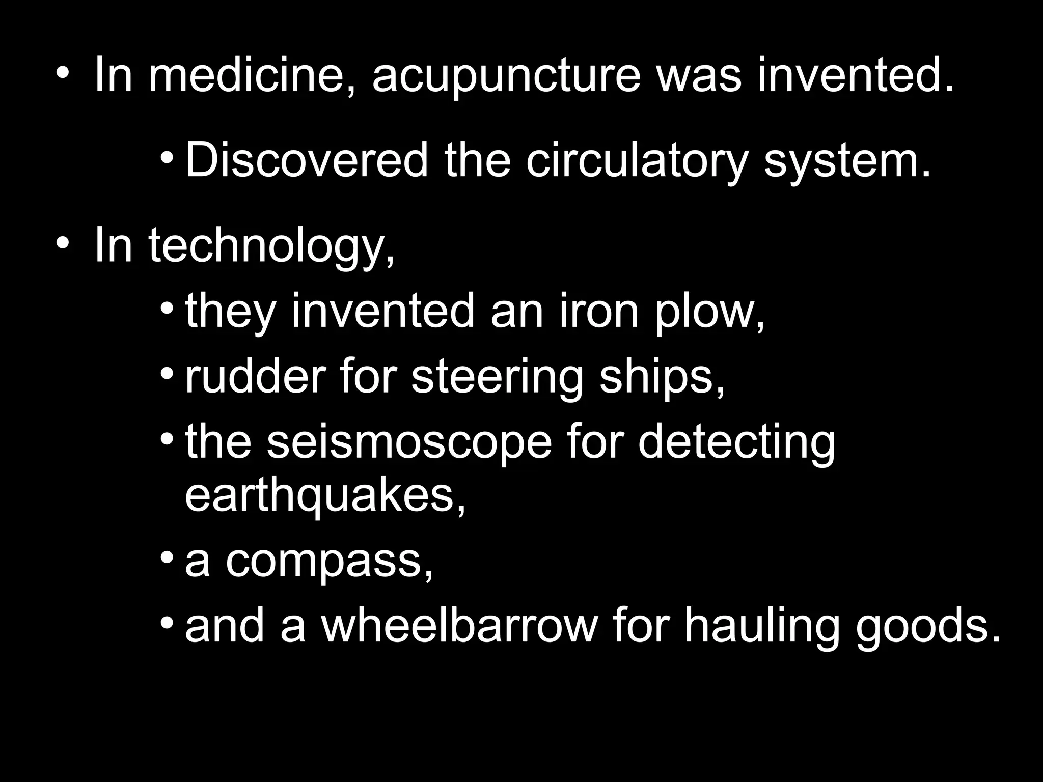 • In medicine, acupuncture was invented.
• Discovered the circulatory system.
• In technology,
• they invented an iron plow,
• rudder for steering ships,
• the seismoscope for detecting
earthquakes,
• a compass,
• and a wheelbarrow for hauling goods.
 