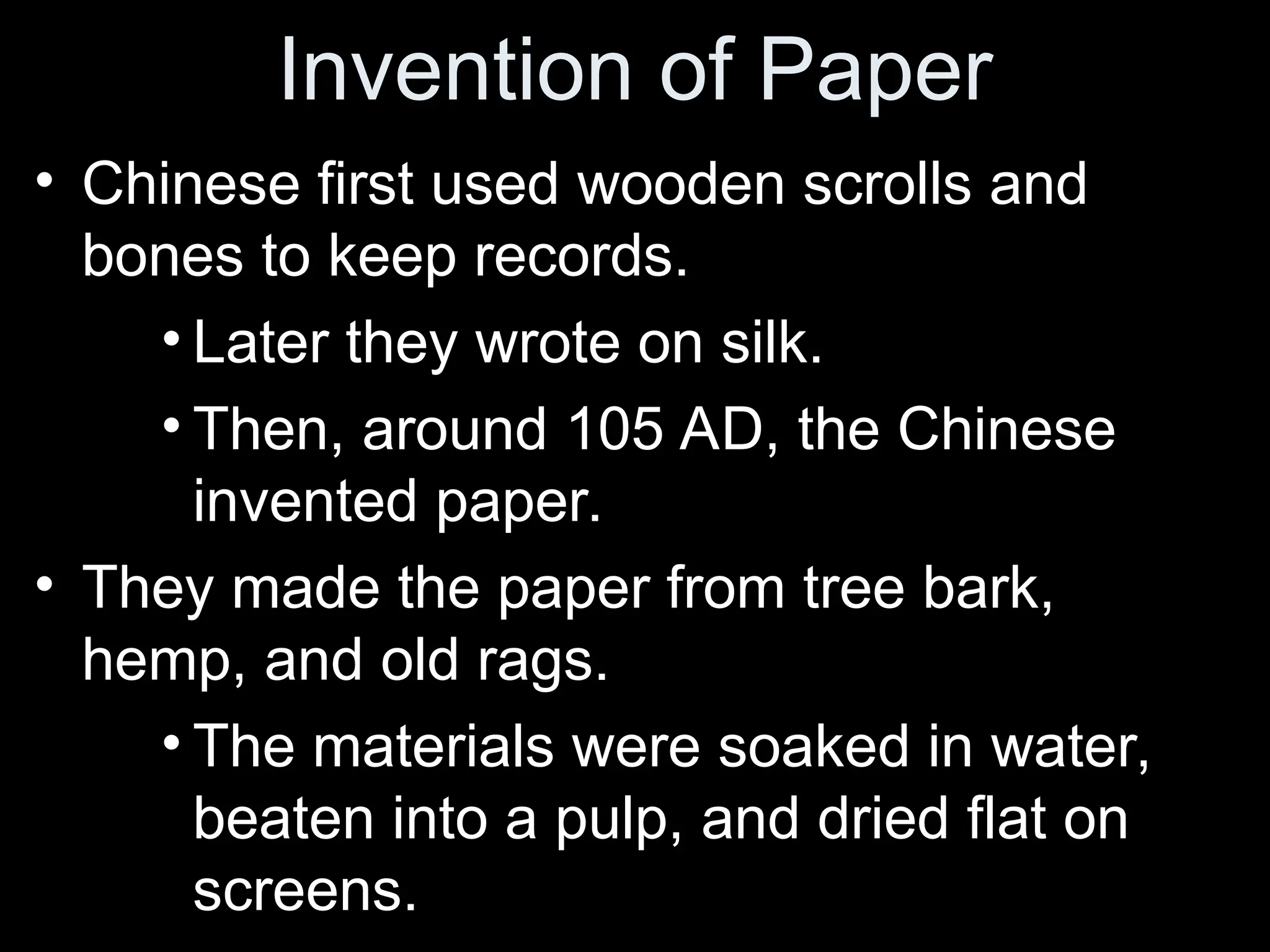 Invention of Paper
• Chinese first used wooden scrolls and
bones to keep records.
• Later they wrote on silk.
• Then, around 105 AD, the Chinese
invented paper.
• They made the paper from tree bark,
hemp, and old rags.
• The materials were soaked in water,
beaten into a pulp, and dried flat on
screens.
 