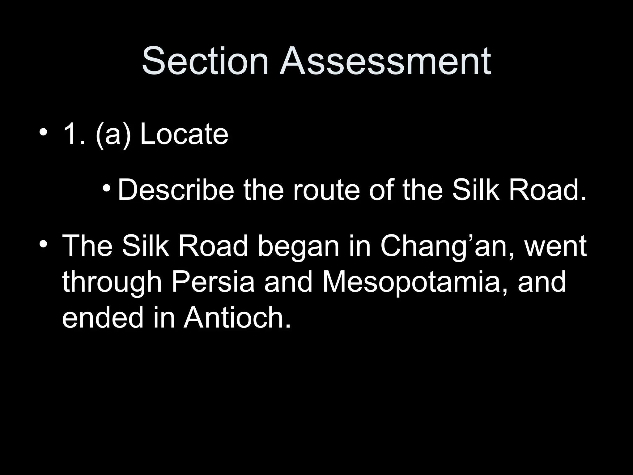 Section Assessment
• 1. (a) Locate
• Describe the route of the Silk Road.
• The Silk Road began in Chang’an, went
through Persia and Mesopotamia, and
ended in Antioch.
 