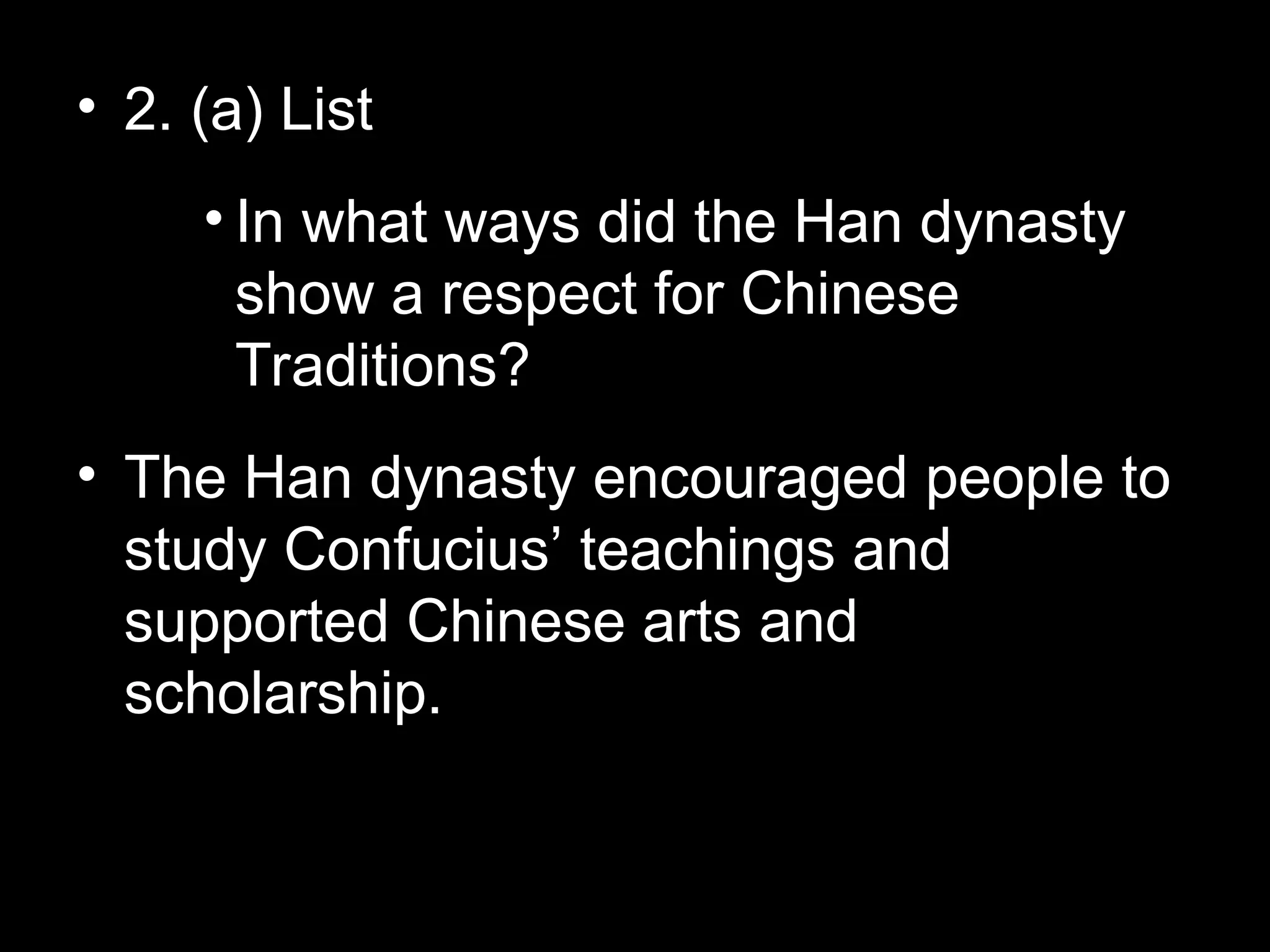 • 2. (a) List
• In what ways did the Han dynasty
show a respect for Chinese
Traditions?
• The Han dynasty encouraged people to
study Confucius’ teachings and
supported Chinese arts and
scholarship.
 