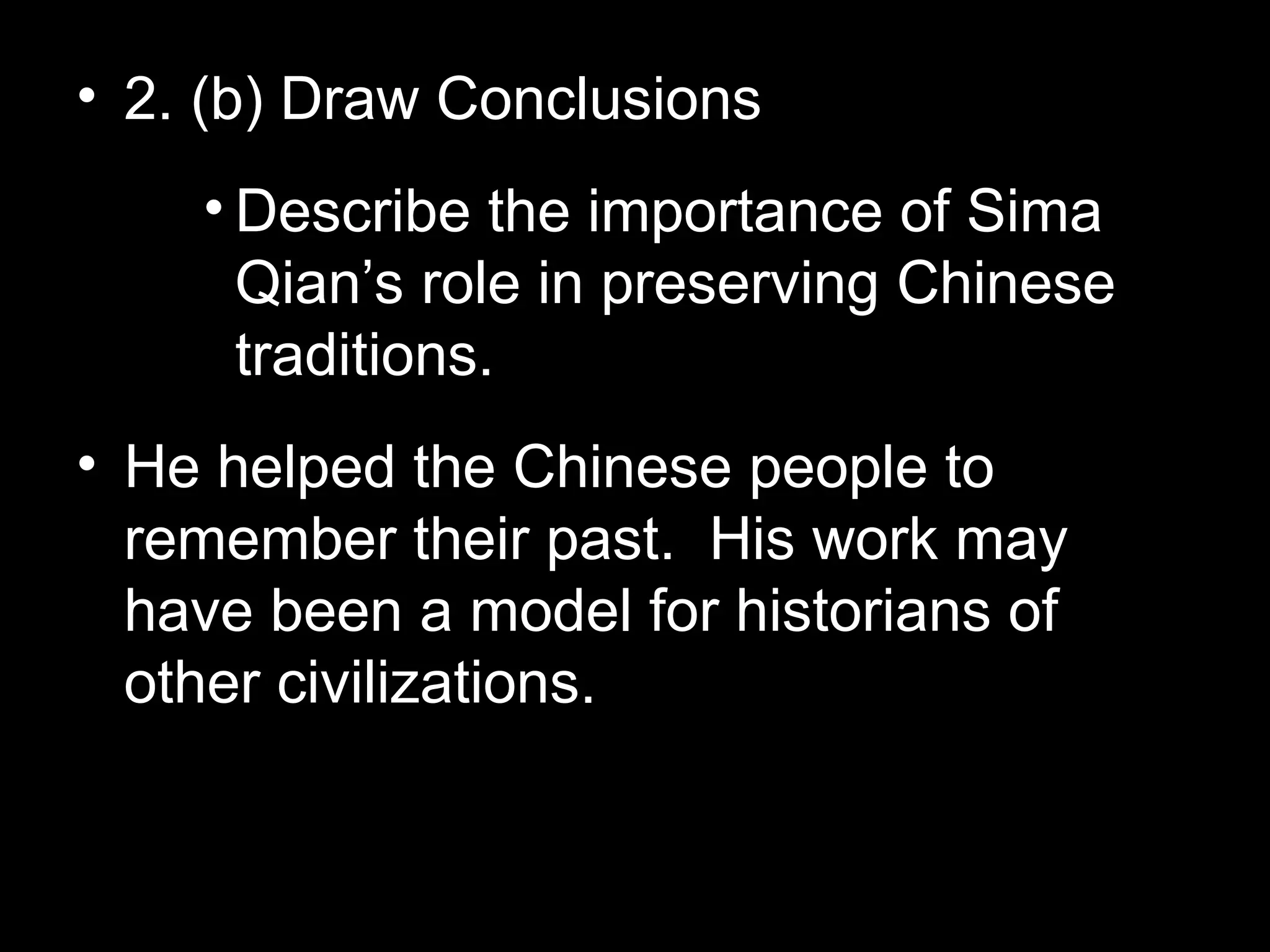 • 2. (b) Draw Conclusions
• Describe the importance of Sima
Qian’s role in preserving Chinese
traditions.
• He helped the Chinese people to
remember their past. His work may
have been a model for historians of
other civilizations.
 