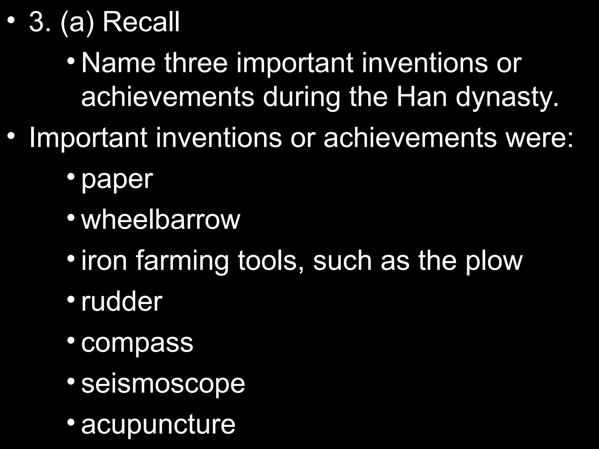 • 3. (a) Recall
• Name three important inventions or
achievements during the Han dynasty.
• Important inventions or achievements were:
• paper
• wheelbarrow
• iron farming tools, such as the plow
• rudder
• compass
• seismoscope
• acupuncture
 