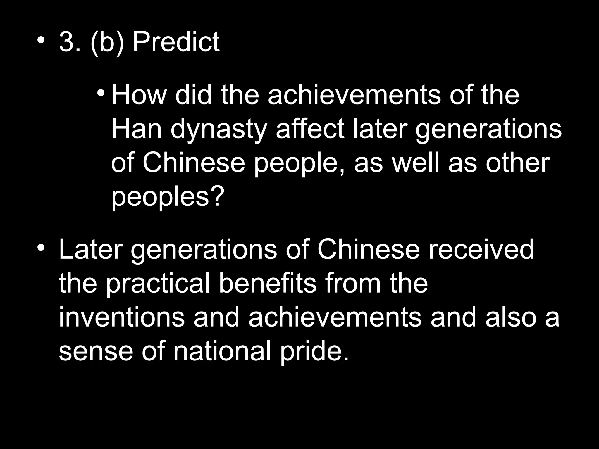 • 3. (b) Predict
• How did the achievements of the
Han dynasty affect later generations
of Chinese people, as well as other
peoples?
• Later generations of Chinese received
the practical benefits from the
inventions and achievements and also a
sense of national pride.
 