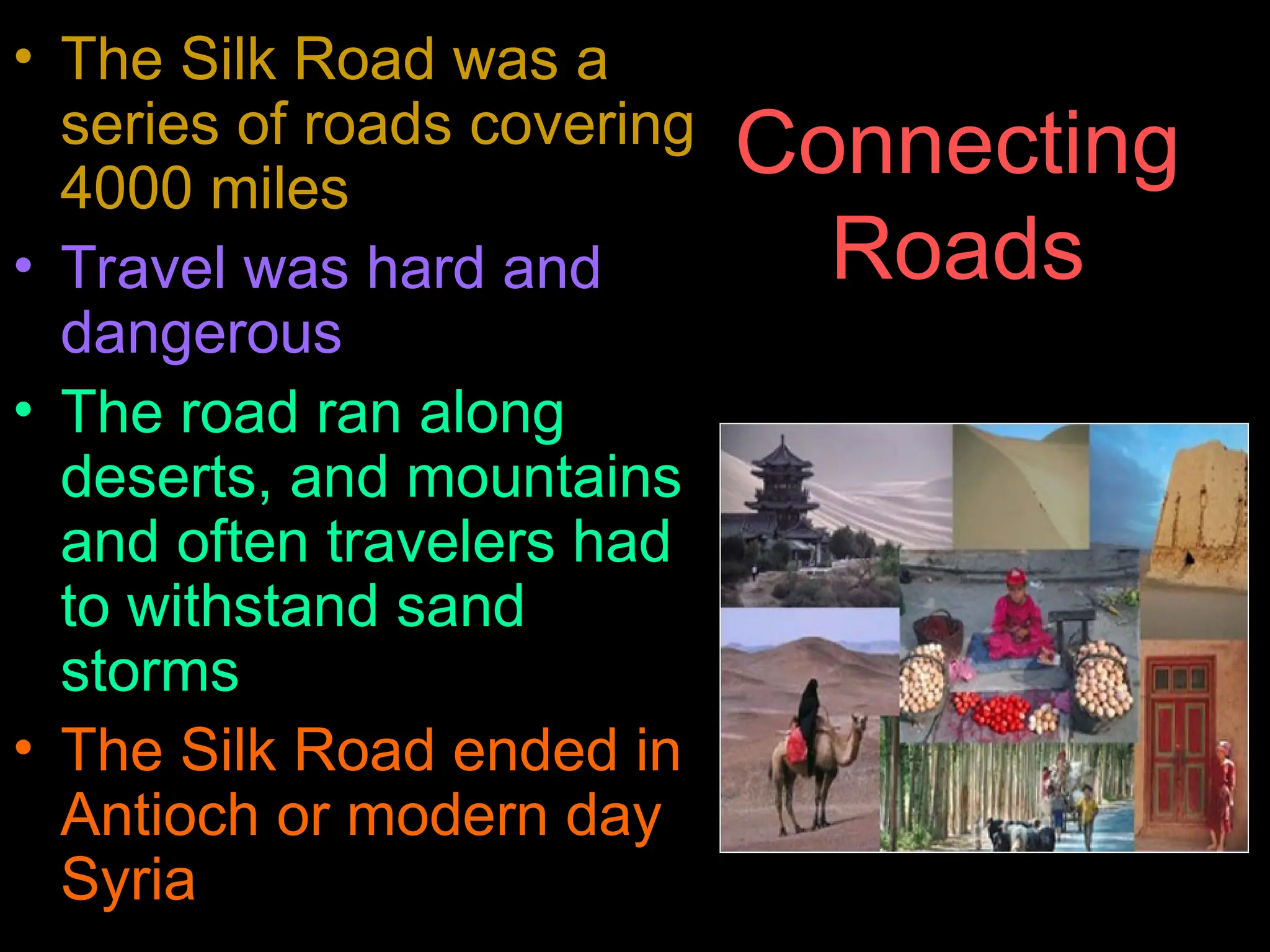 Connecting
Roads
• The Silk Road was a
series of roads covering
4000 miles
• Travel was hard and
dangerous
• The road ran along
deserts, and mountains
and often travelers had
to withstand sand
storms
• The Silk Road ended in
Antioch or modern day
Syria
 