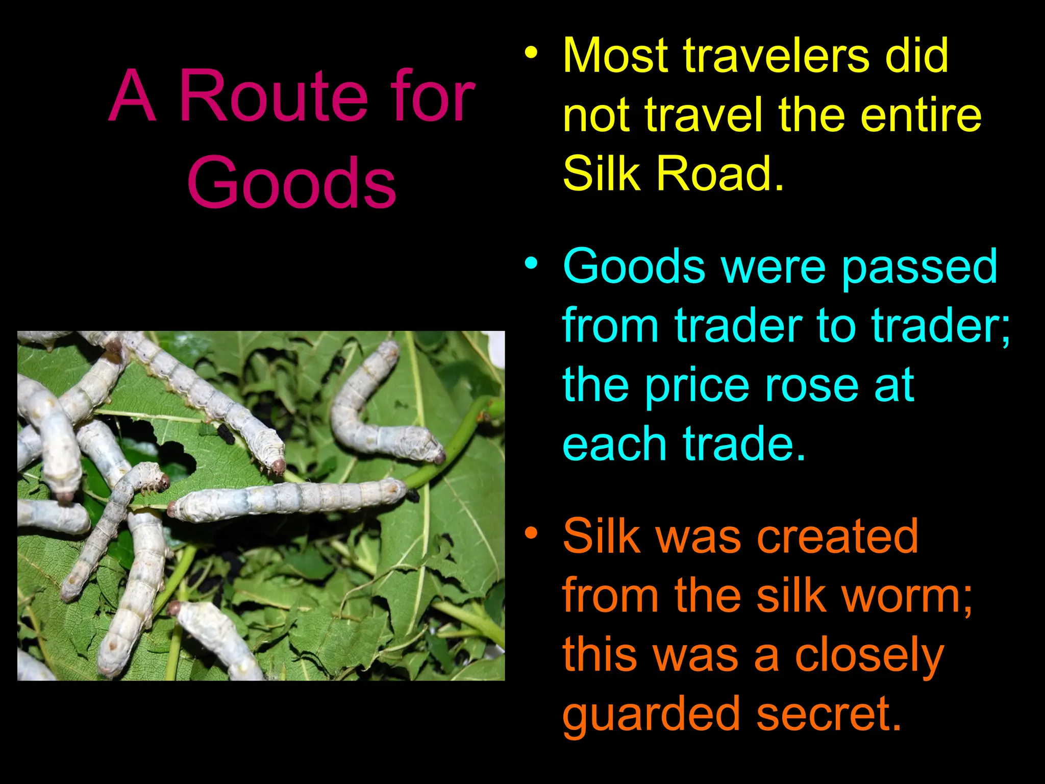 A Route for
Goods
• Most travelers did
not travel the entire
Silk Road.
• Goods were passed
from trader to trader;
the price rose at
each trade.
• Silk was created
from the silk worm;
this was a closely
guarded secret.
 