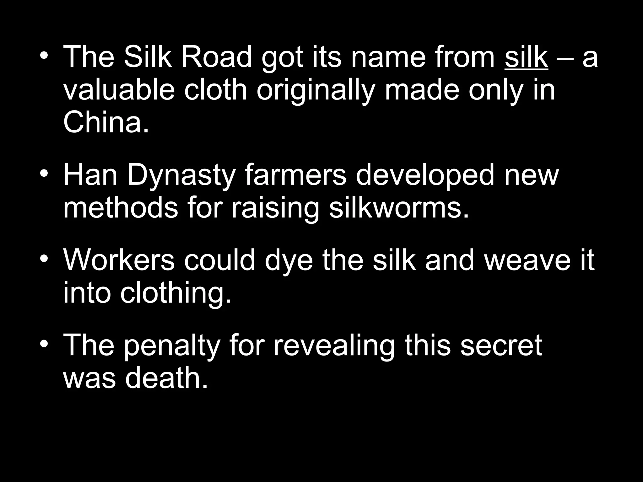 • The Silk Road got its name from silk – a
valuable cloth originally made only in
China.
• Han Dynasty farmers developed new
methods for raising silkworms.
• Workers could dye the silk and weave it
into clothing.
• The penalty for revealing this secret
was death.
 