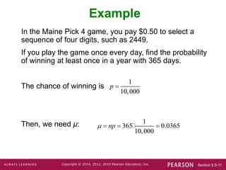 Section 5.5-11
Copyright © 2014, 2012, 2010 Pearson Education, Inc.
Example
In the Maine Pick 4 game, you pay $0.50 to select a
sequence of four digits, such as 2449.
If you play the game once every day, find the probability
of winning at least once in a year with 365 days.
The chance of winning is
Then, we need μ: 1
365 0.0365
10,000
np
   
1
10,000
p 
 