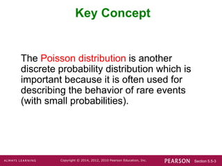 Section 5.5-3
Copyright © 2014, 2012, 2010 Pearson Education, Inc.
Key Concept
The Poisson distribution is another
discrete probability distribution which is
important because it is often used for
describing the behavior of rare events
(with small probabilities).
 
