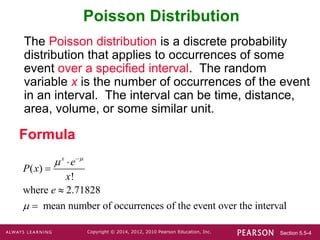 Section 5.5-4
Copyright © 2014, 2012, 2010 Pearson Education, Inc.
Poisson Distribution
The Poisson distribution is a discrete probability
distribution that applies to occurrences of some
event over a specified interval. The random
variable x is the number of occurrences of the event
in an interval. The interval can be time, distance,
area, volume, or some similar unit.
Formula
( )
!
where 2.71828
mean number of occurrences of the event over the interval
x
e
P x
x
e








 