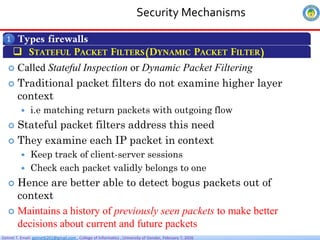 Getnet T. Email: getnet6202@gmail.com , College of Informatics , University of Gondar, February 7, 2026
Security Mechanisms
Types firewalls
1
 STATEFUL PACKET FILTERS(DYNAMIC PACKET FILTER)
 Called Stateful Inspection or Dynamic Packet Filtering
 Traditional packet filters do not examine higher layer
context
 i.e matching return packets with outgoing flow
 Stateful packet filters address this need
 They examine each IP packet in context
 Keep track of client-server sessions
 Check each packet validly belongs to one
 Hence are better able to detect bogus packets out of
context
 Maintains a history of previously seen packets to make better
decisions about current and future packets
 