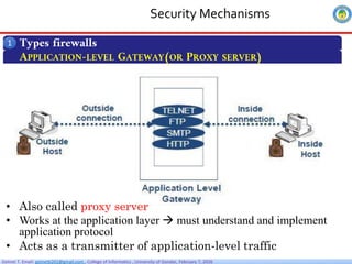 Getnet T. Email: getnet6202@gmail.com , College of Informatics , University of Gondar, February 7, 2026
Security Mechanisms
Types firewalls
1
APPLICATION-LEVEL GATEWAY(OR PROXY SERVER)
• Also called proxy server
• Works at the application layer  must understand and implement
application protocol
• Acts as a transmitter of application-level traffic
 