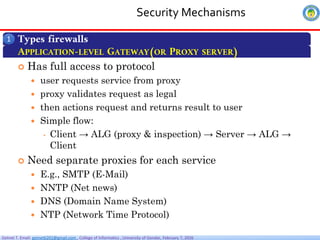 Getnet T. Email: getnet6202@gmail.com , College of Informatics , University of Gondar, February 7, 2026
Security Mechanisms
Types firewalls
1
APPLICATION-LEVEL GATEWAY(OR PROXY SERVER)
 Has full access to protocol
 user requests service from proxy
 proxy validates request as legal
 then actions request and returns result to user
 Simple flow:
• Client → ALG (proxy & inspection) → Server → ALG →
Client
 Need separate proxies for each service
 E.g., SMTP (E-Mail)
 NNTP (Net news)
 DNS (Domain Name System)
 NTP (Network Time Protocol)
 