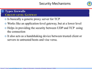 Getnet T. Email: getnet6202@gmail.com , College of Informatics , University of Gondar, February 7, 2026
Security Mechanisms
Types firewalls
1
CIRCUIT-LEVEL GATEWAY
 Is basically a generic proxy server for TCP
 Works like an application-level gateway, but at a lower level
 Helps in providing the security between UDP and TCP using
the connection
 It also acts as a handshaking device between trusted client or
servers to untrusted hosts and vise versa.
 