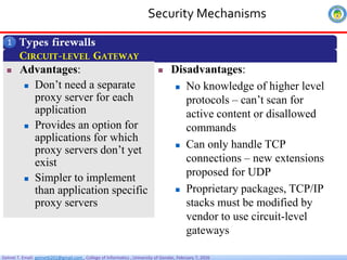 Getnet T. Email: getnet6202@gmail.com , College of Informatics , University of Gondar, February 7, 2026
Security Mechanisms
Types firewalls
1
CIRCUIT-LEVEL GATEWAY
 Advantages:
 Don’t need a separate
proxy server for each
application
 Provides an option for
applications for which
proxy servers don’t yet
exist
 Simpler to implement
than application specific
proxy servers
 Disadvantages:
 No knowledge of higher level
protocols – can’t scan for
active content or disallowed
commands
 Can only handle TCP
connections – new extensions
proposed for UDP
 Proprietary packages, TCP/IP
stacks must be modified by
vendor to use circuit-level
gateways
 