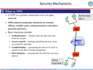 Getnet T. Email: getnet6202@gmail.com , College of Informatics , University of Gondar, February 7, 2026
Security Mechanisms
What is VPN
3
 A VPN is a private connection over an open
network
 VPNs extend corporate networks to remote
offices, mobile users, telecommuters and other
extranet partners.
 Basic functions include:
 Authentication – validates that the data was sent
from the sender.
 Access control – limiting unauthorized users from
accessing the network.
 Confidentiality – preventing the data to be read or
copied as the data is being transported.
 Data Integrity – ensuring that the data has not been
altered
Acme
Corp Site 2
Acme Corp
Site 1
 