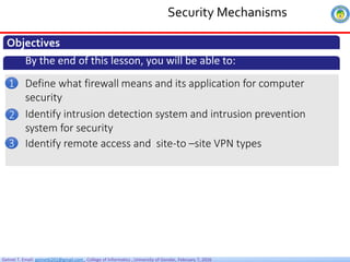 Getnet T. Email: getnet6202@gmail.com , College of Informatics , University of Gondar, February 7, 2026
Security Mechanisms
Objectives
By the end of this lesson, you will be able to:
Define what firewall means and its application for computer
security
1
Identify intrusion detection system and intrusion prevention
system for security
2
Identify remote access and site-to –site VPN types
3
 