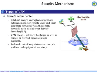 Getnet T. Email: getnet6202@gmail.com , College of Informatics , University of Gondar, February 7, 2026
Security Mechanisms
Types of VPN
3
 Remote access VPNs
 Establish secure, encrypted connections
between mobile or remote users and their
corporate networks via a third-party
network, such as a Internet Service
Provider(ISP)
 VPN client – software, hardware as well as
router, or firewall based solutions
available.
 Reduced cost of long distance access calls
and internal equipment inventory
 