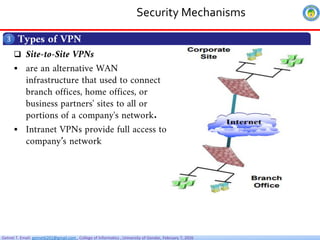 Getnet T. Email: getnet6202@gmail.com , College of Informatics , University of Gondar, February 7, 2026
Security Mechanisms
Types of VPN
3
 Site-to-Site VPNs
 are an alternative WAN
infrastructure that used to connect
branch offices, home offices, or
business partners' sites to all or
portions of a company's network.
 Intranet VPNs provide full access to
company’s network
 