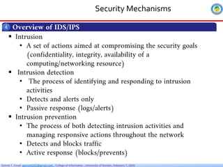 Getnet T. Email: getnet6202@gmail.com , College of Informatics , University of Gondar, February 7, 2026
Security Mechanisms
Overview of IDS/IPS
4
 Intrusion
• A set of actions aimed at compromising the security goals
(confidentiality, integrity, availability of a
computing/networking resource)
 Intrusion detection
• The process of identifying and responding to intrusion
activities
• Detects and alerts only
• Passive response (logs/alerts)
 Intrusion prevention
• The process of both detecting intrusion activities and
managing responsive actions throughout the network
• Detects and blocks traffic
• Active response (blocks/prevents)
 