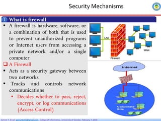 Getnet T. Email: getnet6202@gmail.com , College of Informatics , University of Gondar, February 7, 2026
Security Mechanisms
What is firewall
1
 A firewall is hardware, software, or
a combination of both that is used
to prevent unauthorized programs
or Internet users from accessing a
private network and/or a single
computer
 A Firewall
 Acts as a security gateway between
two networks
 Tracks and controls network
communications
• Decides whether to pass, reject,
encrypt, or log communications
(Access Control)
 