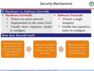 Getnet T. Email: getnet6202@gmail.com , College of Informatics , University of Gondar, February 7, 2026
Security Mechanisms
Hardware vs. Software firewalls
1
 Hardware Firewalls
• Protect an entire network
• Implemented on the router level
• Usually more expensive, harder
to configure
 Software Firewalls
• Protect a single
computer
• Usually less expensive,
easier to configure
How does firewall work
 