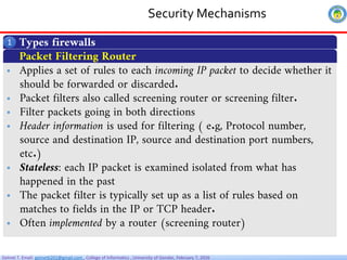 Getnet T. Email: getnet6202@gmail.com , College of Informatics , University of Gondar, February 7, 2026
Security Mechanisms
Types firewalls
1
 Applies a set of rules to each incoming IP packet to decide whether it
should be forwarded or discarded.
 Packet filters also called screening router or screening filter.
 Filter packets going in both directions
 Header information is used for filtering ( e.g, Protocol number,
source and destination IP, source and destination port numbers,
etc.)
 Stateless: each IP packet is examined isolated from what has
happened in the past
 The packet filter is typically set up as a list of rules based on
matches to fields in the IP or TCP header.
 Often implemented by a router (screening router)
Packet Filtering Router
 