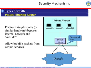 Getnet T. Email: getnet6202@gmail.com , College of Informatics , University of Gondar, February 7, 2026
Security Mechanisms
Types firewalls
1
Packet Filtering Router
Placing a simple router (or
similar hardware) between
internal network and
“outside”
Allow/prohibit packets from
certain services
Private Network
Packet
Filter
Outside
Packet-level
rules
 