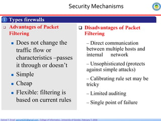 Getnet T. Email: getnet6202@gmail.com , College of Informatics , University of Gondar, February 7, 2026
Security Mechanisms
Types firewalls
1
 Advantages of Packet
Filtering
 Does not change the
traffic flow or
characteristics –passes
it through or doesn’t
 Simple
 Cheap
 Flexible: filtering is
based on current rules
 Disadvantages of Packet
Filtering
– Direct communication
between multiple hosts and
internal network
– Unsophisticated (protects
against simple attacks)
– Calibrating rule set may be
tricky
– Limited auditing
– Single point of failure
 