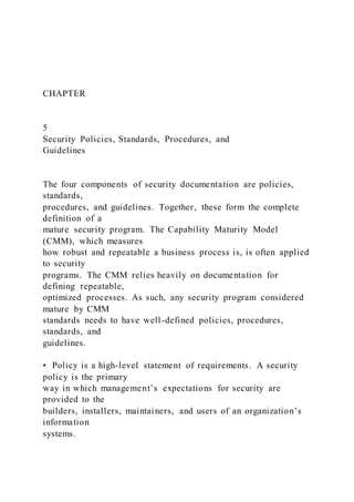 CHAPTER
5
Security Policies, Standards, Procedures, and
Guidelines
The four components of security documentation are policies,
standards,
procedures, and guidelines. Together, these form the complete
definition of a
mature security program. The Capability Maturity Model
(CMM), which measures
how robust and repeatable a business process is, is often applied
to security
programs. The CMM relies heavily on documentation for
defining repeatable,
optimized processes. As such, any security program considered
mature by CMM
standards needs to have well-defined policies, procedures,
standards, and
guidelines.
• Policy is a high-level statement of requirements. A security
policy is the primary
way in which management’s expectations for security are
provided to the
builders, installers, maintainers, and users of an organization’s
information
systems.
 