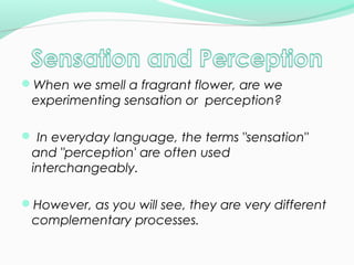 When we smell a fragrant flower, are we 
experimenting sensation or perception? 
 In everyday language, the terms "sensation" 
and "perception' are often used 
interchangeably. 
However, as you will see, they are very different 
complementary processes. 
 