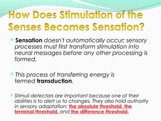Sensation doesn't automatically occur; sensory 
processes must first transform stimulation into 
neural messages before any other processing is 
formed. 
This process of transferring energy is 
termed transduction. 
Stimuli detectors are important because one of their 
abilities is to alert us to changes. They also hold authority 
in sensory adaptation; the absolute threshold, the 
terminal threshold, and the difference threshold. 
 