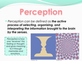 Perception can be defined as the active 
process of selecting, organizing, and 
interpreting the information brought to the brain 
by the senses. 
Perception is how 
one "receives" this 
feeling or thought, 
and gives meaning 
to it through 
memories and 
emotions. 
 