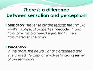 Sensation: The sense organs register the stimulus 
– with it's physical properties, "decode" it, and 
transform it into a neural signal that is then 
transmitted to the brain. 
Perception: 
In the brain, the neural signal is organized and 
interpreted. Perception involves "making sense" 
of our sensations. 
 