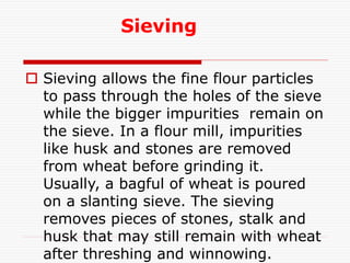 Sieving
 Sieving allows the fine flour particles
to pass through the holes of the sieve
while the bigger impurities remain on
the sieve. In a flour mill, impurities
like husk and stones are removed
from wheat before grinding it.
Usually, a bagful of wheat is poured
on a slanting sieve. The sieving
removes pieces of stones, stalk and
husk that may still remain with wheat
after threshing and winnowing.
 