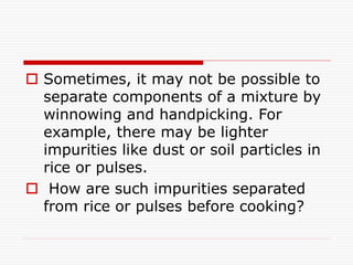  Sometimes, it may not be possible to
separate components of a mixture by
winnowing and handpicking. For
example, there may be lighter
impurities like dust or soil particles in
rice or pulses.
 How are such impurities separated
from rice or pulses before cooking?
 