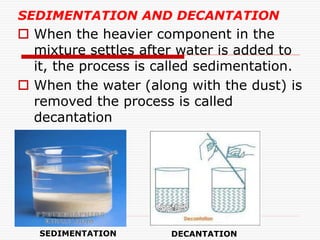 SEDIMENTATION AND DECANTATION
 When the heavier component in the
mixture settles after water is added to
it, the process is called sedimentation.
 When the water (along with the dust) is
removed the process is called
decantation
SEDIMENTATION DECANTATION
 