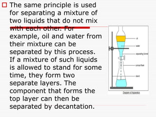  The same principle is used
for separating a mixture of
two liquids that do not mix
with each other. For
example, oil and water from
their mixture can be
separated by this process.
If a mixture of such liquids
is allowed to stand for some
time, they form two
separate layers. The
component that forms the
top layer can then be
separated by decantation.
 