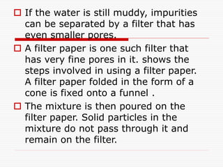  If the water is still muddy, impurities
can be separated by a filter that has
even smaller pores.
 A filter paper is one such filter that
has very fine pores in it. shows the
steps involved in using a filter paper.
A filter paper folded in the form of a
cone is fixed onto a funnel .
 The mixture is then poured on the
filter paper. Solid particles in the
mixture do not pass through it and
remain on the filter.
 