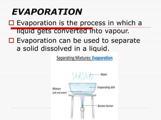 EVAPORATION
 Evaporation is the process in which a
liquid gets converted into vapour.
 Evaporation can be used to separate
a solid dissolved in a liquid.
 