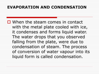 EVAPORATION AND CONDENSATION
 When the steam comes in contact
with the metal plate cooled with ice,
it condenses and forms liquid water.
The water drops that you observed
falling from the plate, were due to
condensation of steam. The process
of conversion of water vapour into its
liquid form is called condensation.
 