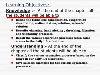 Learning Objectives:-
Knowledge :- At the end of the chapter all
the students will be able to
 Define the terms like condensation, evaporation
decantation, sedimentation, solution, saturated
solution
 Describe churning, hand picking , threshing, filtration
and winnowing processes.
 Recall the various separation processes when come
across in the daily life situations.
Understanding:- At the end of the
chapter all the students will be able to
 Classify the various separation processes based on the
usage in our daily life situations.
 Give suitable examples for the various separation
processes.
 