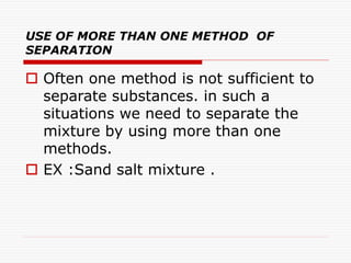 USE OF MORE THAN ONE METHOD OF
SEPARATION
 Often one method is not sufficient to
separate substances. in such a
situations we need to separate the
mixture by using more than one
methods.
 EX :Sand salt mixture .
 